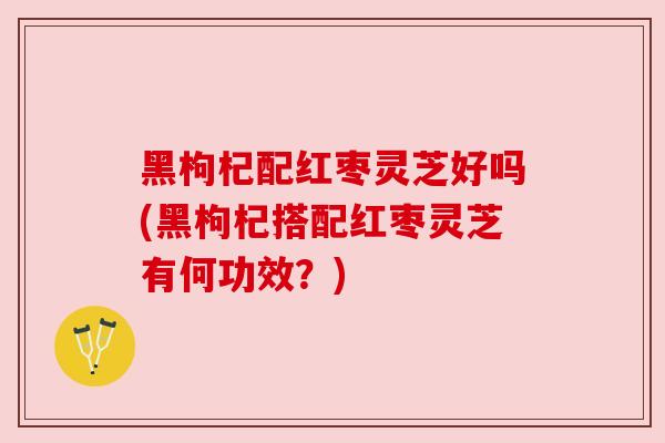 黑枸杞配红枣灵芝好吗(黑枸杞搭配红枣灵芝有何功效?)
