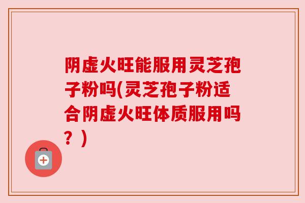 阴虚火旺能服用灵芝孢子粉吗(灵芝孢子粉适合阴虚火旺体质服用吗？)