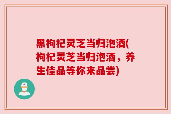 黑枸杞灵芝当归泡酒(枸杞灵芝当归泡酒,养生佳品等你来品尝)