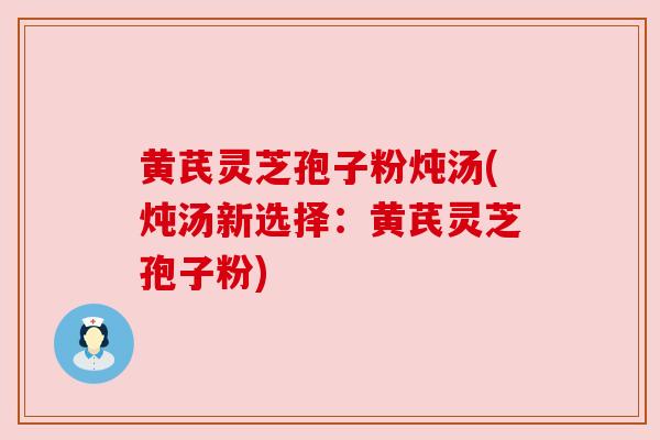 黄芪灵芝孢子粉炖汤(炖汤新选择：黄芪灵芝孢子粉)