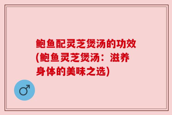 鲍鱼配灵芝煲汤的功效(鲍鱼灵芝煲汤：滋养身体的美味之选)
