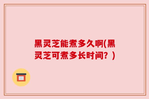 黑灵芝能煮多久啊(黑灵芝可煮多长时间？)