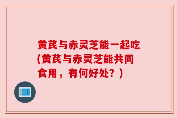 黄芪与赤灵芝能一起吃(黄芪与赤灵芝能共同食用,有何好处?)