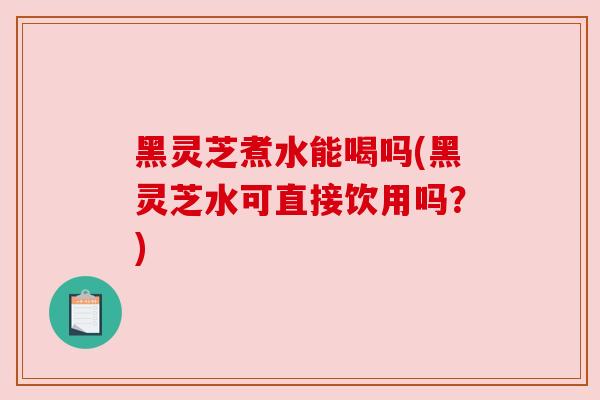 黑灵芝煮水能喝吗(黑灵芝水可直接饮用吗？)