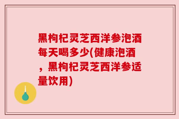黑枸杞灵芝西洋参泡酒每天喝多少(健康泡酒,黑枸杞灵芝西洋参适量饮用)