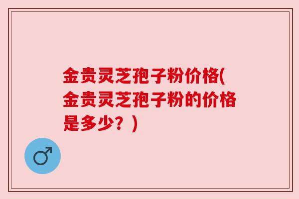 金贵灵芝孢子粉价格(金贵灵芝孢子粉的价格是多少？)