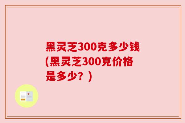 黑灵芝300克多少钱(黑灵芝300克价格是多少?)