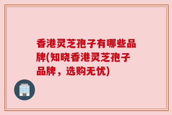 香港灵芝孢子有哪些品牌(知晓香港灵芝孢子品牌,选购无忧)