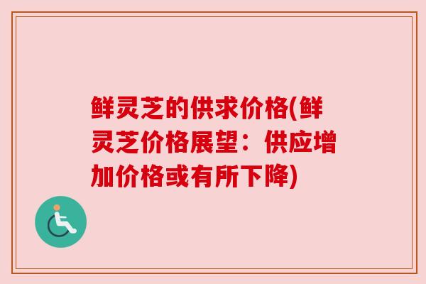 鲜灵芝的供求价格(鲜灵芝价格展望:供应增加价格或有所下降)