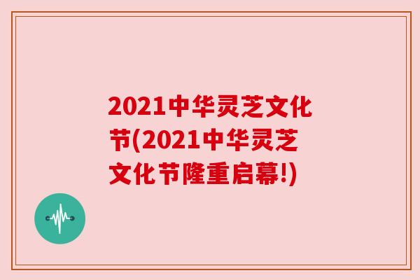 2021中华灵芝文化节(2021中华灵芝文化节隆重启幕!)