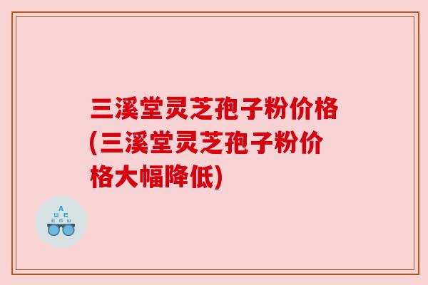 三溪堂灵芝孢子粉价格(三溪堂灵芝孢子粉价格大幅降低)