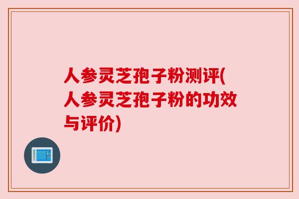 人参灵芝孢子粉测评(人参灵芝孢子粉的功效与评价)