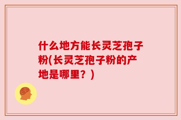 什么地方能长灵芝孢子粉(长灵芝孢子粉的产地是哪里？)