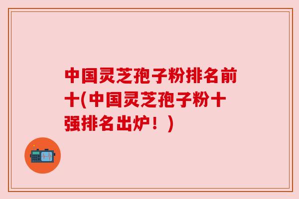 中国灵芝孢子粉排名前十(中国灵芝孢子粉十强排名出炉！)