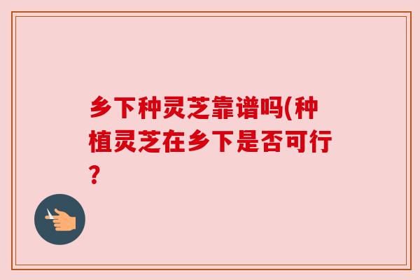 乡下种灵芝靠谱吗(种植灵芝在乡下是否可行?