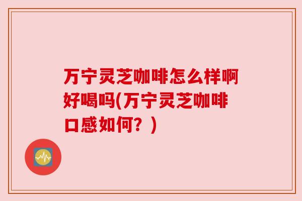 万宁灵芝咖啡怎么样啊好喝吗(万宁灵芝咖啡口感如何?)