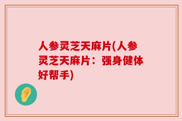 人参灵芝天麻片(人参灵芝天麻片:强身健体好帮手)