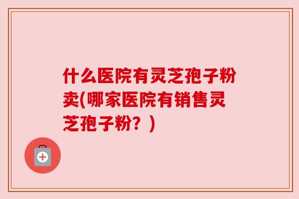 什么医院有灵芝孢子粉卖(哪家医院有销售灵芝孢子粉？)