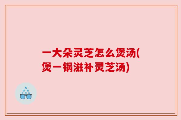 一大朵灵芝怎么煲汤(煲一锅滋补灵芝汤)