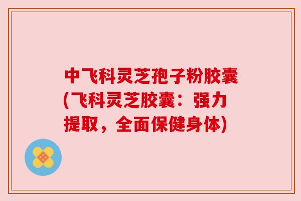 中飞科灵芝孢子粉胶囊(飞科灵芝胶囊:强力提取,全面保健身体)