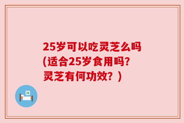 25岁可以吃灵芝么吗(适合25岁食用吗?灵芝有何功效?)