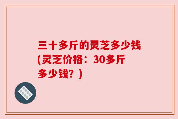 三十多斤的灵芝多少钱(灵芝价格:30多斤多少钱?)