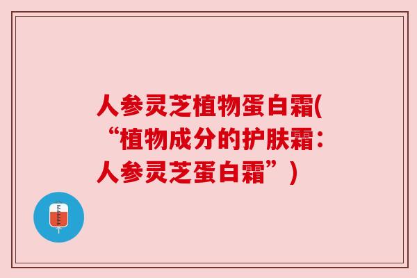 人参灵芝植物蛋白霜(“植物成分的护肤霜:人参灵芝蛋白霜”)