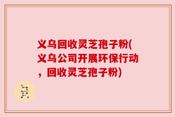 义乌回收灵芝孢子粉(义乌公司开展环保行动,回收灵芝孢子粉)