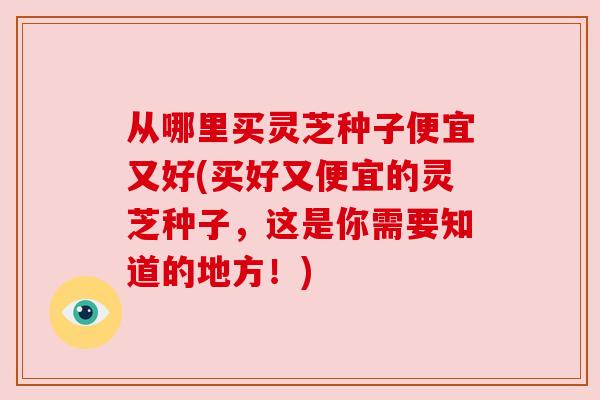 从哪里买灵芝种子便宜又好(买好又便宜的灵芝种子，这是你需要知道的地方！)