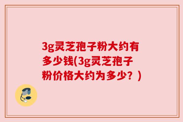 3g灵芝孢子粉大约有多少钱(3g灵芝孢子粉价格大约为多少？)