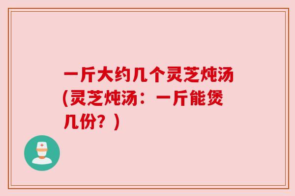 一斤大约几个灵芝炖汤(灵芝炖汤:一斤能煲几份?)