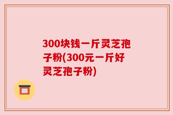 300块钱一斤灵芝孢子粉(300元一斤好灵芝孢子粉)