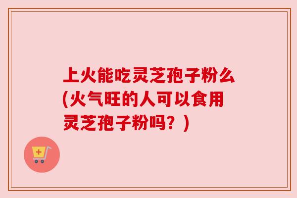 上火能吃灵芝孢子粉么(火气旺的人可以食用灵芝孢子粉吗?)
