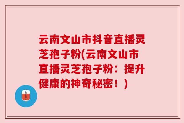 云南文山市抖音直播灵芝孢子粉(云南文山市直播灵芝孢子粉：提升健康的神奇秘密！)