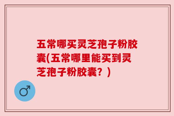 五常哪买灵芝孢子粉胶囊(五常哪里能买到灵芝孢子粉胶囊?)