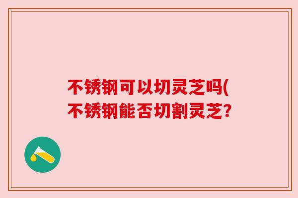 不锈钢可以切灵芝吗(不锈钢能否切割灵芝?