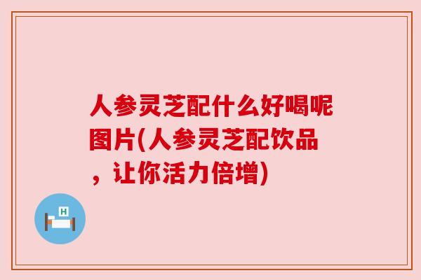 人参灵芝配什么好喝呢图片(人参灵芝配饮品，让你活力倍增)