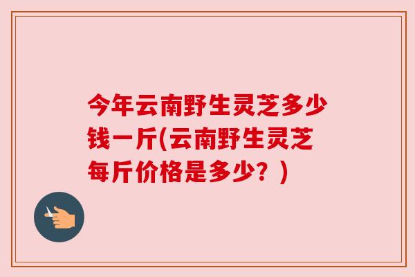 今年云南野生灵芝多少钱一斤(云南野生灵芝每斤价格是多少？)