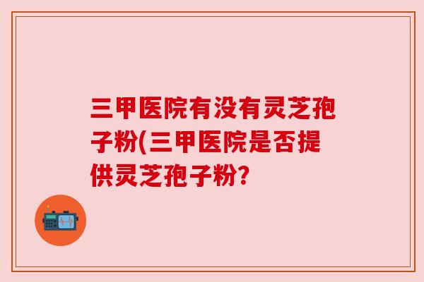 三甲医院有没有灵芝孢子粉(三甲医院是否提供灵芝孢子粉?