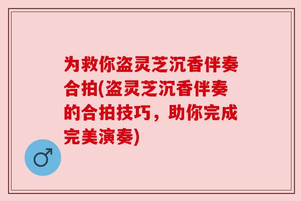 为救你盗灵芝沉香伴奏合拍(盗灵芝沉香伴奏的合拍技巧，助你完成完美演奏)