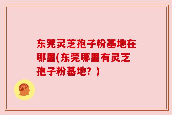 东莞灵芝孢子粉基地在哪里(东莞哪里有灵芝孢子粉基地?)