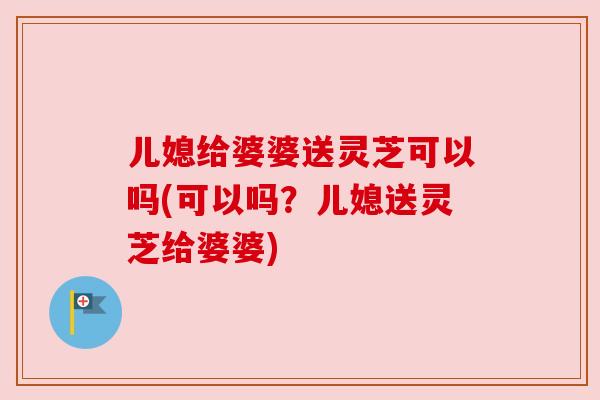 儿媳给婆婆送灵芝可以吗(可以吗?儿媳送灵芝给婆婆)