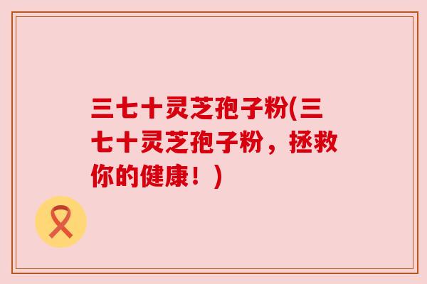 三七十灵芝孢子粉(三七十灵芝孢子粉，拯救你的健康！)