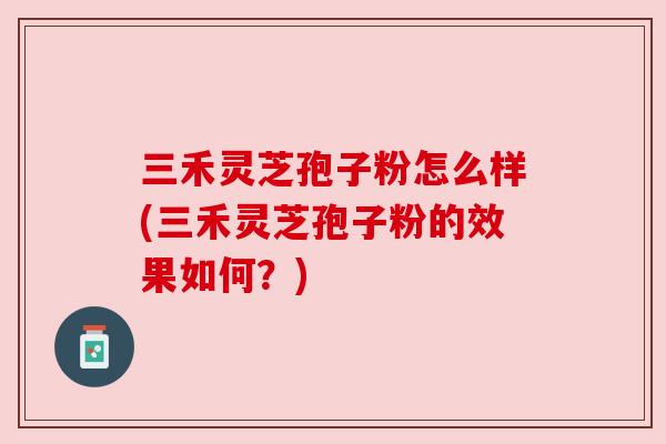 三禾灵芝孢子粉怎么样(三禾灵芝孢子粉的效果如何？)