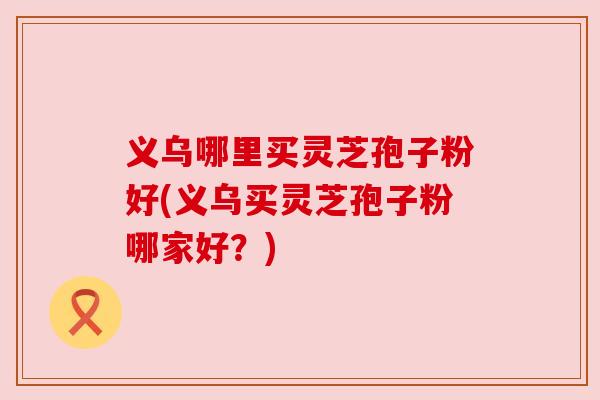 义乌哪里买灵芝孢子粉好(义乌买灵芝孢子粉哪家好?)