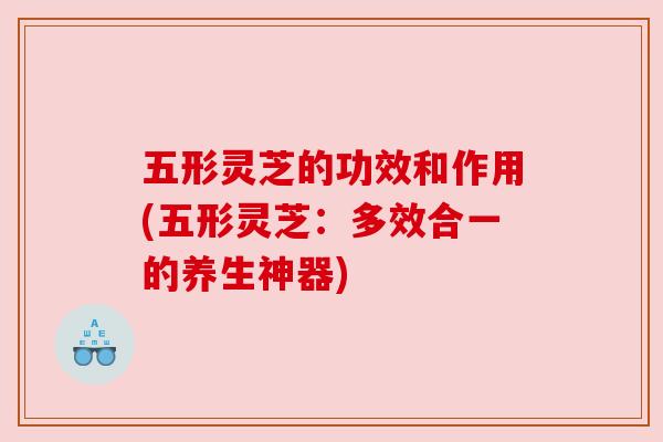 五形灵芝的功效和作用(五形灵芝:多效合一的养生神器)