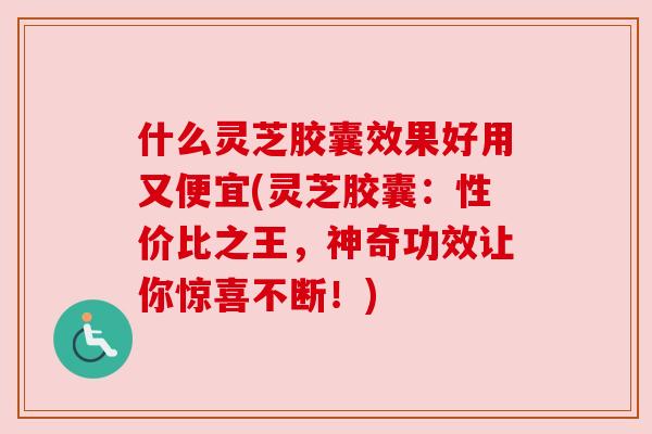 什么灵芝胶囊效果好用又便宜(灵芝胶囊：性价比之王，神奇功效让你惊喜不断！)