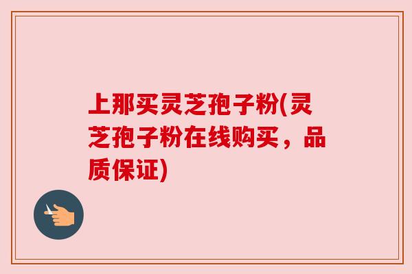 上那买灵芝孢子粉(灵芝孢子粉在线购买，品质保证)
