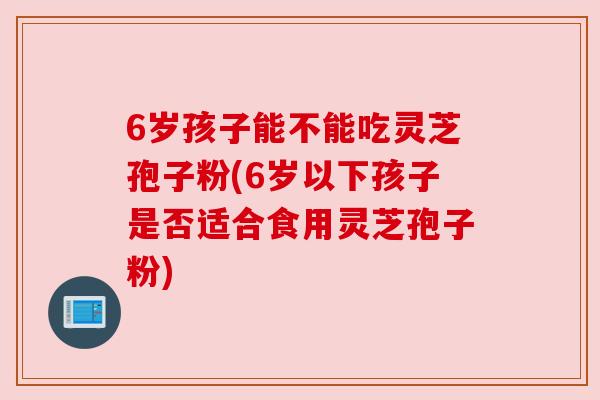 6岁孩子能不能吃灵芝孢子粉(6岁以下孩子是否适合食用灵芝孢子粉)