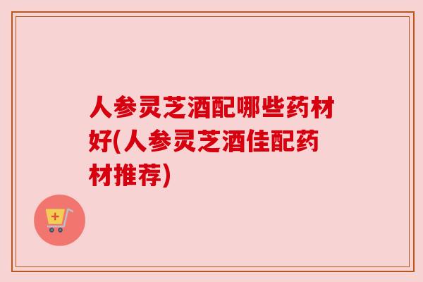 人参灵芝酒配哪些药材好(人参灵芝酒佳配药材推荐)